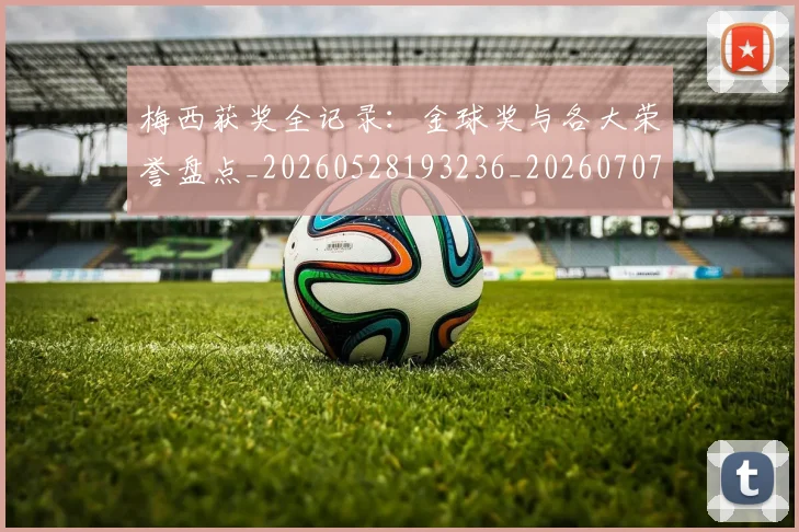 梅西获奖全记录:金球奖与各大荣誉盘点_20260528193236_20260707145318