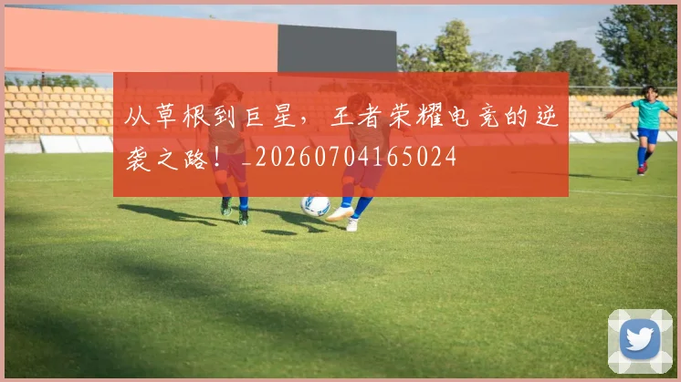 从草根到巨星，王者荣耀电竞的逆袭之路！_20260704165024