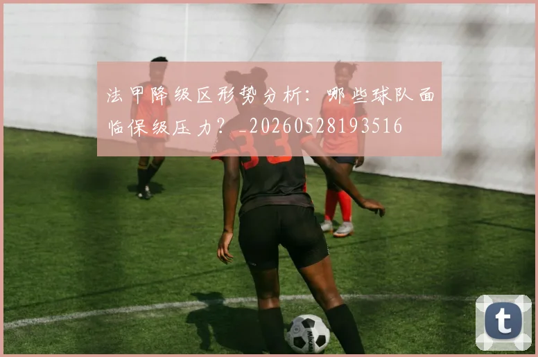 法甲降级区形势分析：哪些球队面临保级压力？_20260528193516