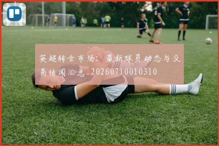 英超转会市场:最新球员动态与交易传闻汇总_20260710010310