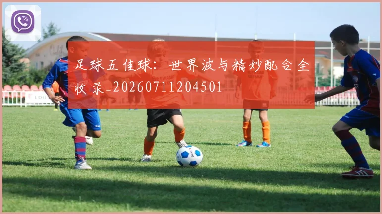 足球五佳球:世界波与精妙配合全收录_20260711204501